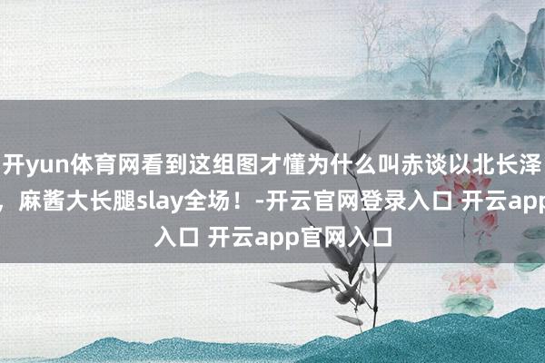 开yun体育网看到这组图才懂为什么叫赤谈以北长泽雅好意思，麻酱大长腿slay全场！-开云官网登录入口 开云app官网入口