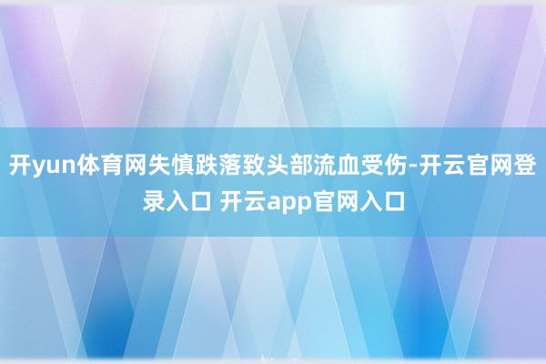 开yun体育网失慎跌落致头部流血受伤-开云官网登录入口 开云app官网入口