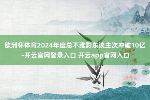 欧洲杯体育2024年度总不雅影东谈主次冲破10亿-开云官网登录入口 开云app官网入口