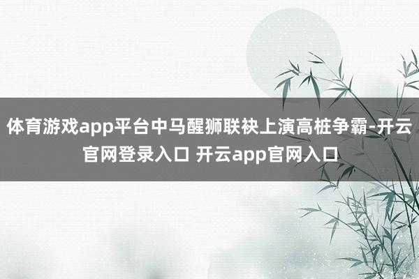 体育游戏app平台中马醒狮联袂上演高桩争霸-开云官网登录入口 开云app官网入口