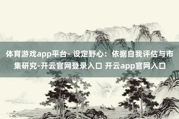 体育游戏app平台- 设定野心:依据自我评估与市集研究-开云官网登录入口 开云app官网入口