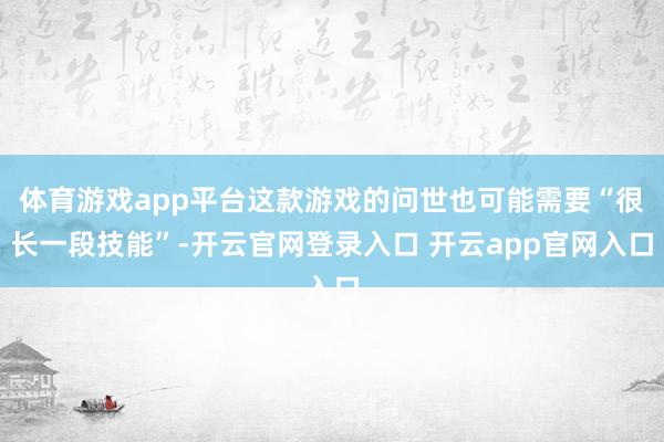 体育游戏app平台这款游戏的问世也可能需要“很长一段技能”-开云官网登录入口 开云app官网入口