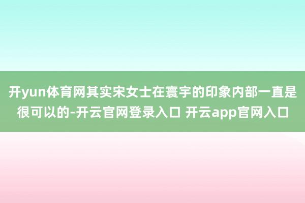 开yun体育网其实宋女士在寰宇的印象内部一直是很可以的-开云官网登录入口 开云app官网入口