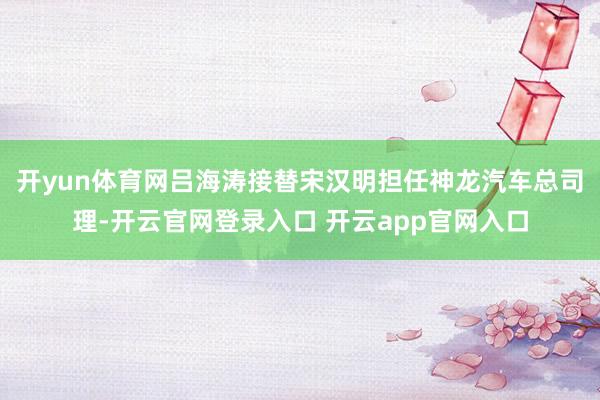 开yun体育网吕海涛接替宋汉明担任神龙汽车总司理-开云官网登录入口 开云app官网入口