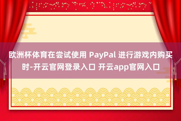 欧洲杯体育在尝试使用 PayPal 进行游戏内购买时-开云官网登录入口 开云app官网入口