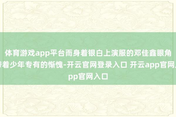 体育游戏app平台而身着银白上演服的邓佳鑫眼角还带着少年专有的惭愧-开云官网登录入口 开云app官网入口