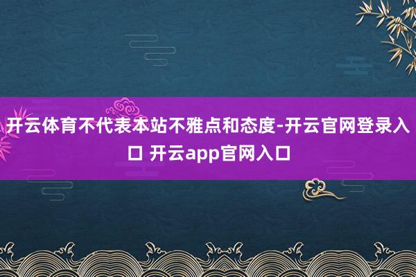 开云体育不代表本站不雅点和态度-开云官网登录入口 开云app官网入口