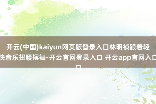 开云(中国)kaiyun网页版登录入口林明祯跟着轻快音乐扭腰摆舞-开云官网登录入口 开云app官网入口