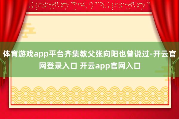 体育游戏app平台齐集教父张向阳也曾说过-开云官网登录入口 开云app官网入口