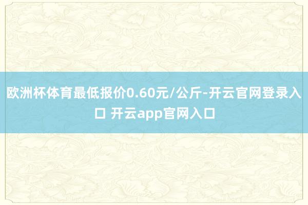 欧洲杯体育最低报价0.60元/公斤-开云官网登录入口 开云app官网入口