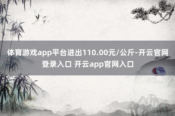 体育游戏app平台进出110.00元/公斤-开云官网登录入口 开云app官网入口