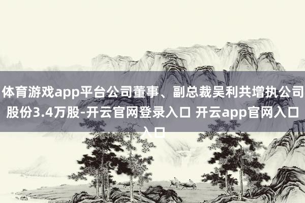 体育游戏app平台公司董事、副总裁吴利共增执公司股份3.4万股-开云官网登录入口 开云app官网入口