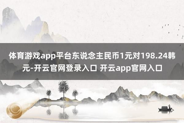 体育游戏app平台东说念主民币1元对198.24韩元-开云官网登录入口 开云app官网入口