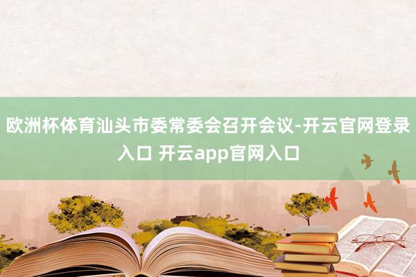 欧洲杯体育汕头市委常委会召开会议-开云官网登录入口 开云app官网入口
