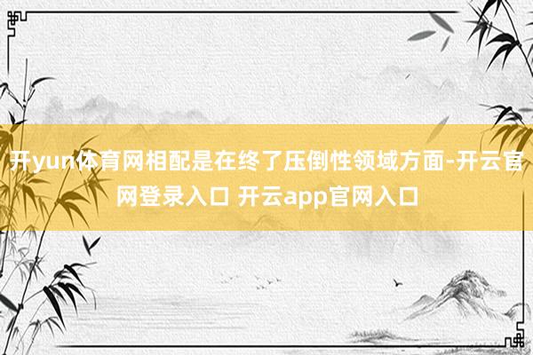 开yun体育网相配是在终了压倒性领域方面-开云官网登录入口 开云app官网入口