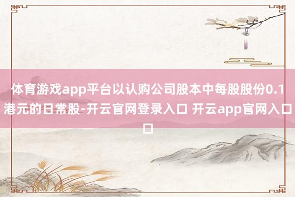 体育游戏app平台以认购公司股本中每股股份0.1港元的日常股-开云官网登录入口 开云app官网入口