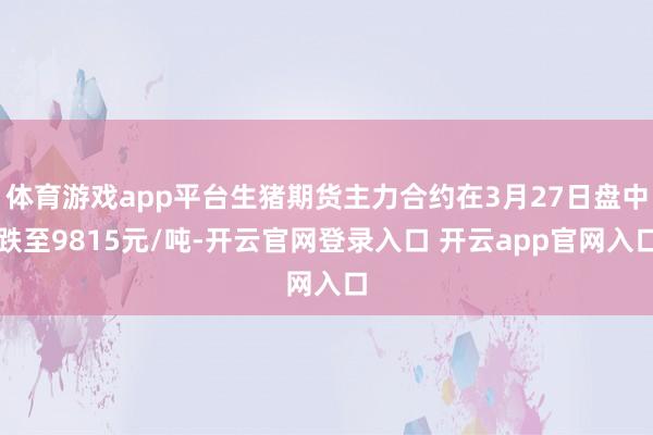 体育游戏app平台生猪期货主力合约在3月27日盘中跌至9815元/吨-开云官网登录入口 开云app官网入口