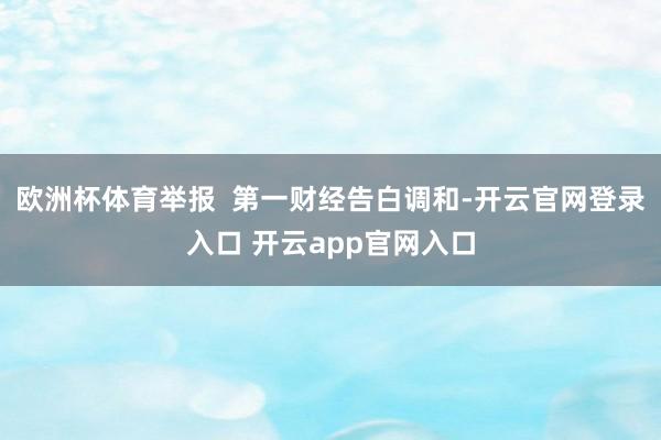 欧洲杯体育举报  第一财经告白调和-开云官网登录入口 开云app官网入口