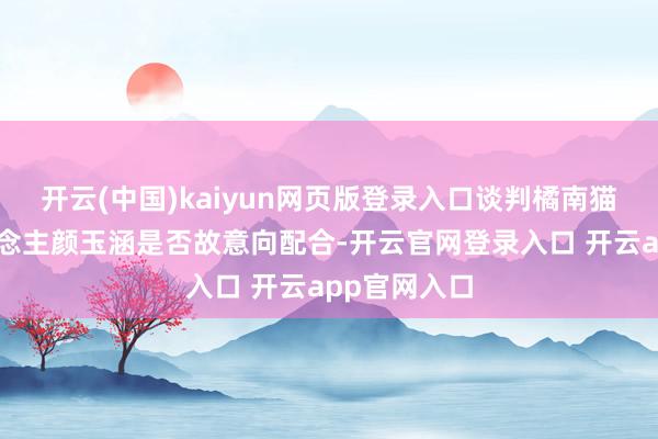 开云(中国)kaiyun网页版登录入口谈判橘南猫舍独揽东说念主颜玉涵是否故意向配合-开云官网登录入口 开云app官网入口