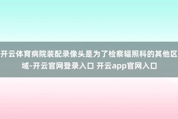 开云体育病院装配录像头是为了检察辐照科的其他区域-开云官网登录入口 开云app官网入口