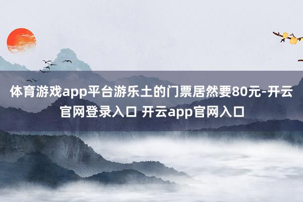 体育游戏app平台游乐土的门票居然要80元-开云官网登录入口 开云app官网入口