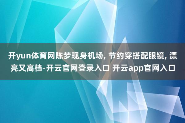 开yun体育网陈梦现身机场, 节约穿搭配眼镜, 漂亮又高档-开云官网登录入口 开云app官网入口