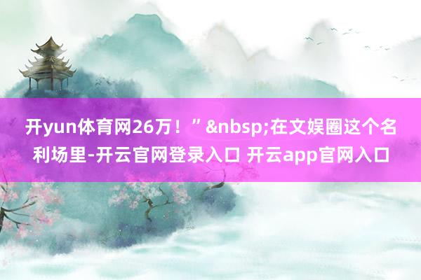 开yun体育网26万！”&nbsp;在文娱圈这个名利场里-开云官网登录入口 开云app官网入口