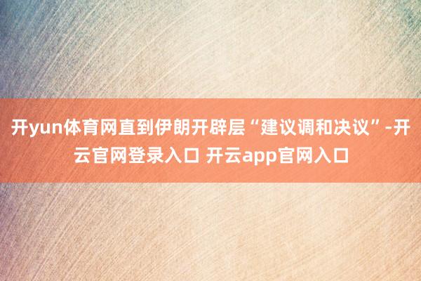开yun体育网直到伊朗开辟层“建议调和决议”-开云官网登录入口 开云app官网入口