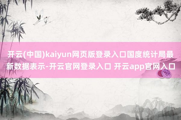 开云(中国)kaiyun网页版登录入口国度统计局最新数据表示-开云官网登录入口 开云app官网入口