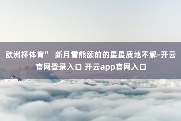 欧洲杯体育”  新月雪熊额前的星星质地不解-开云官网登录入口 开云app官网入口