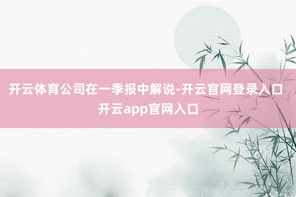 开云体育　　公司在一季报中解说-开云官网登录入口 开云app官网入口